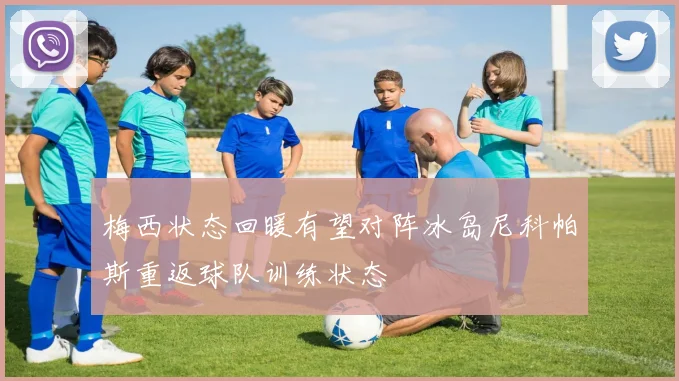 梅西状态回暖有望对阵冰岛尼科帕斯重返球队训练状态