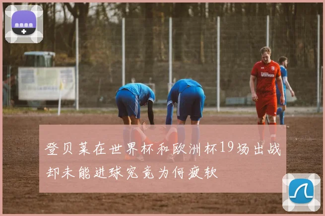登贝莱在世界杯和欧洲杯19场出战却未能进球究竟为何疲软