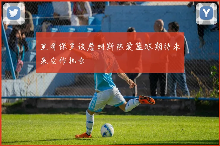 里奇保罗谈詹姆斯热爱篮球期待未来合作机会