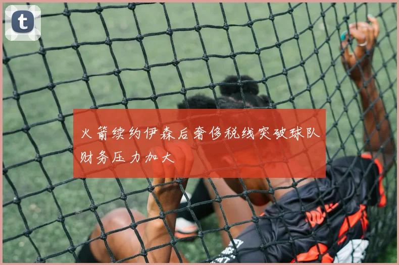 火箭续约伊森后奢侈税线突破球队财务压力加大