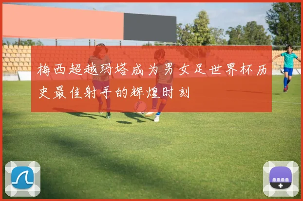 梅西超越玛塔成为男女足世界杯历史最佳射手的辉煌时刻