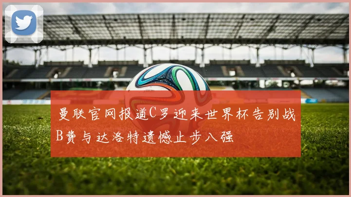 曼联官网报道C罗迎来世界杯告别战B费与达洛特遗憾止步八强