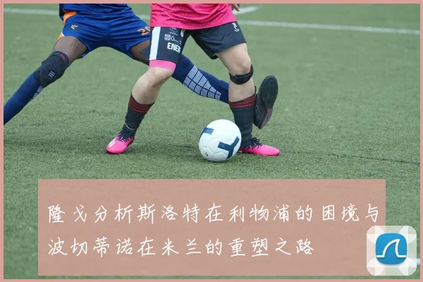隆戈分析斯洛特在利物浦的困境与波切蒂诺在米兰的重塑之路