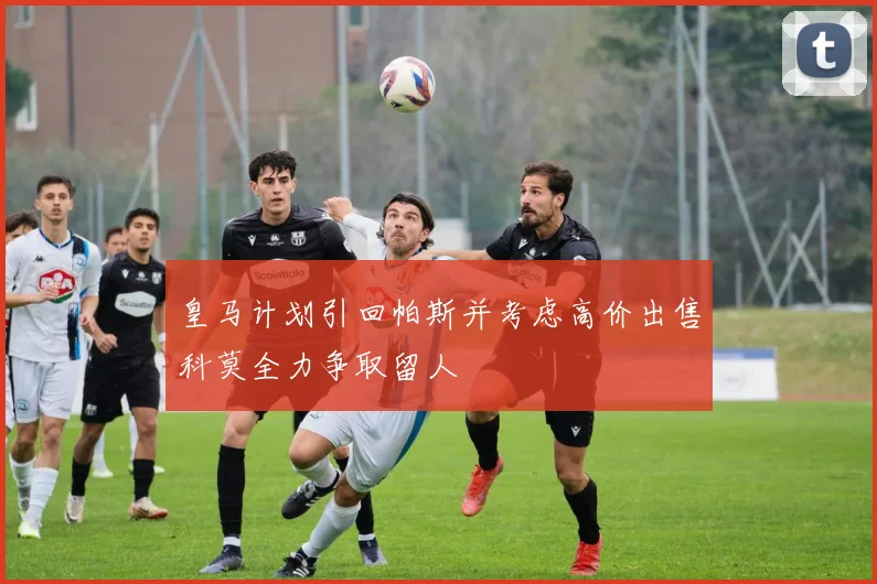皇马计划引回帕斯并考虑高价出售科莫全力争取留人