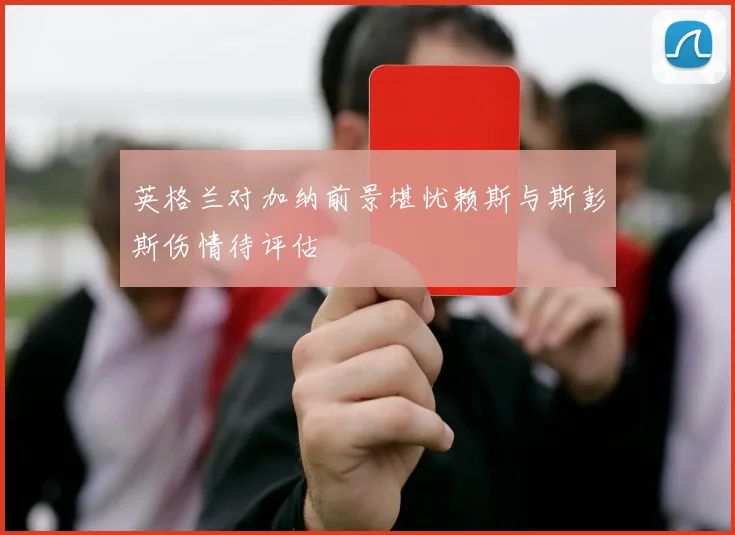 英格兰对加纳前景堪忧赖斯与斯彭斯伤情待评估