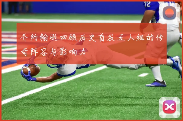 乔约翰逊回顾历史首发五人组的传奇阵容与影响力