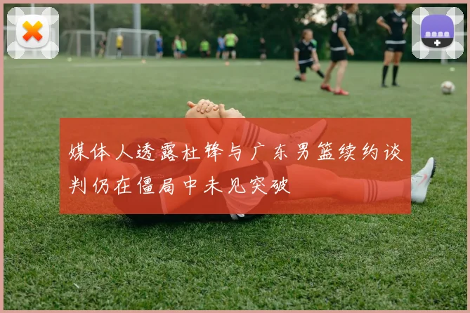 媒体人透露杜锋与广东男篮续约谈判仍在僵局中未见突破