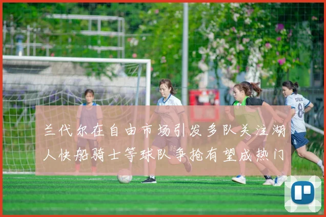 兰代尔在自由市场引发多队关注湖人快船骑士等球队争抢有望成热门球员