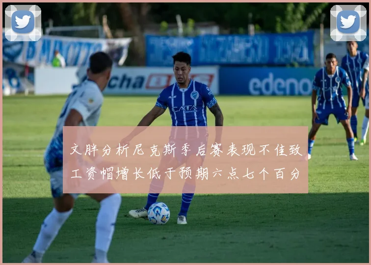 文胖分析尼克斯季后赛表现不佳致工资帽增长低于预期六点七个百分点