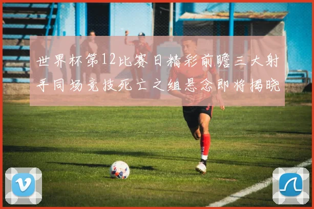 世界杯第12比赛日精彩前瞻三大射手同场竞技死亡之组悬念即将揭晓