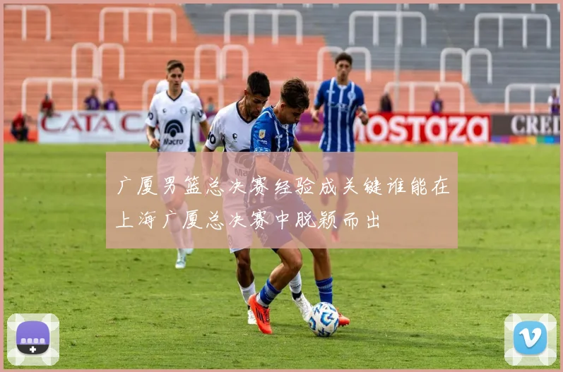 广厦男篮总决赛经验成关键谁能在上海广厦总决赛中脱颖而出