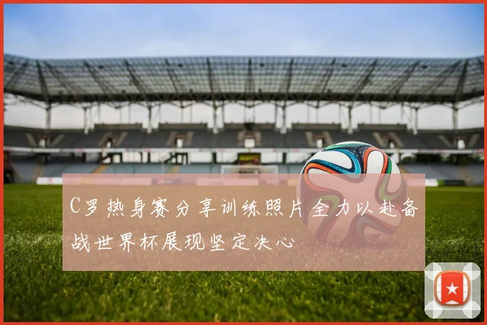 C罗热身赛分享训练照片全力以赴备战世界杯展现坚定决心